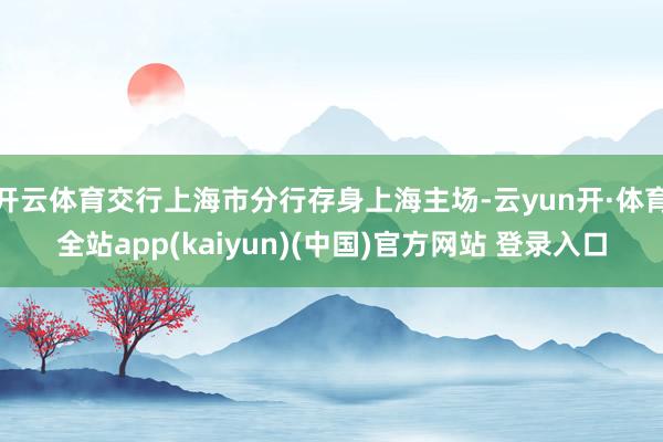 开云体育交行上海市分行存身上海主场-云yun开·体育全站app(kaiyun)(中国)官方网站 登录入口