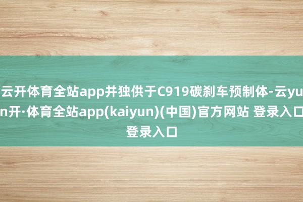 云开体育全站app并独供于C919碳刹车预制体-云yun开·体育全站app(kaiyun)(中国)官方网站 登录入口