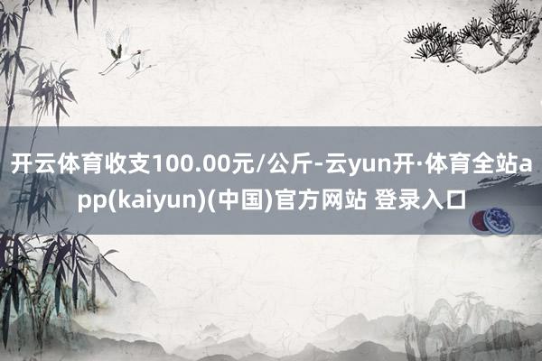 开云体育收支100.00元/公斤-云yun开·体育全站app(kaiyun)(中国)官方网站 登录入口