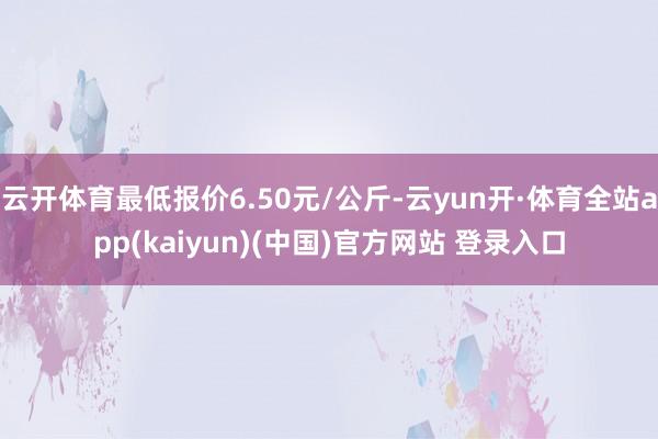 云开体育最低报价6.50元/公斤-云yun开·体育全站app(kaiyun)(中国)官方网站 登录入口