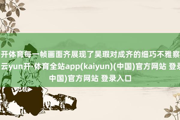 云开体育每一帧画面齐展现了吴瑕对成齐的细巧不雅察与怜爱-云yun开·体育全站app(kaiyun)(中国)官方网站 登录入口