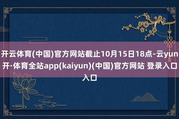 开云体育(中国)官方网站截止10月15日18点-云yun开·体育全站app(kaiyun)(中国)官方网站 登录入口