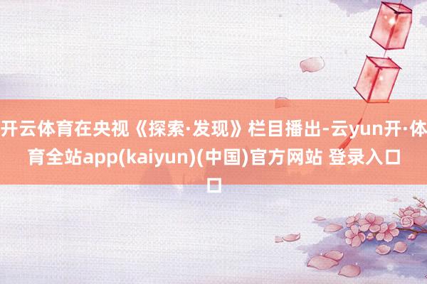 开云体育在央视《探索·发现》栏目播出-云yun开·体育全站app(kaiyun)(中国)官方网站 登录入口