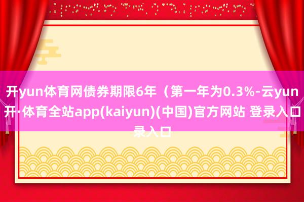 开yun体育网债券期限6年（第一年为0.3%-云yun开·体育全站app(kaiyun)(中国)官方网站 登录入口