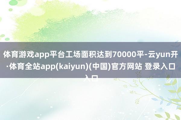 体育游戏app平台工场面积达到70000平-云yun开·体育全站app(kaiyun)(中国)官方网站 登录入口