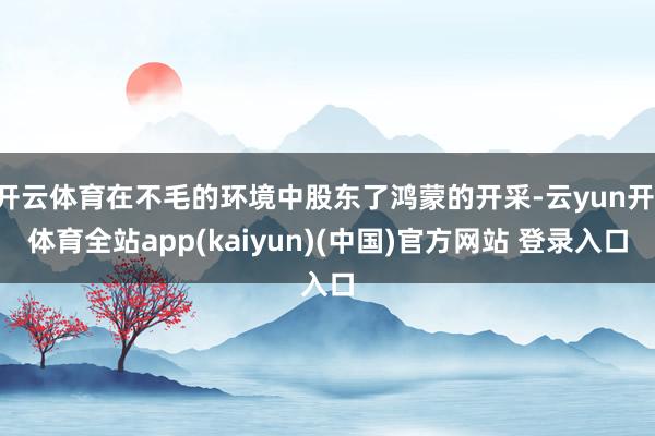 开云体育在不毛的环境中股东了鸿蒙的开采-云yun开·体育全站app(kaiyun)(中国)官方网站 登录入口