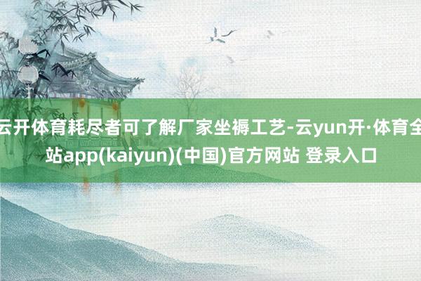 云开体育耗尽者可了解厂家坐褥工艺-云yun开·体育全站app(kaiyun)(中国)官方网站 登录入口