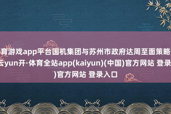 体育游戏app平台国机集团与苏州市政府达周至面策略协调-云yun开·体育全站app(kaiyun)(中国)官方网站 登录入口