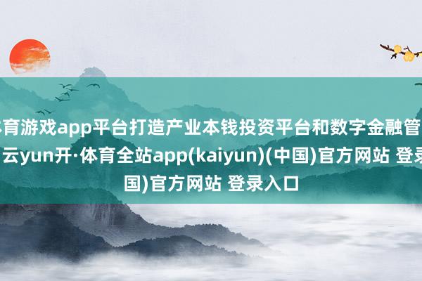 体育游戏app平台打造产业本钱投资平台和数字金融管事平台-云yun开·体育全站app(kaiyun)(中国)官方网站 登录入口