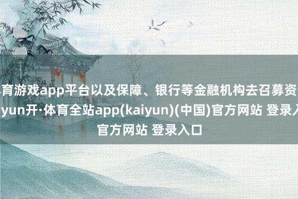 体育游戏app平台以及保障、银行等金融机构去召募资金-云yun开·体育全站app(kaiyun)(中国)官方网站 登录入口